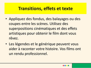 Transitions, effets et texte
• Appliquez des fondus, des balayages ou des
  coupes entre les scènes. Utilisez des
  superpositions cinématiques et des effets
  artistiques pour obtenir le film dont vous
  rêvez.
• Les légendes et le générique peuvent vous
  aider à raconter votre histoire. Vos films ont
  un rendu professionnel.
 