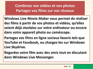 Combinez vos vidéos et vos photos
      Partagez vos films sur vos réseaux
Windows Live Movie Maker vous permet de réaliser
des films à partir de vos photos et vidéos, qu’elles
soient déjà stockées sur votre ordinateur ou encore
dans votre appareil photo ou caméscope.
Partagez vos films en ligne sociaux favoris tels que
YouTube et Facebook, ou chargez-les sur Windows
Live Skydrive.
Regardez votre film avec des amis tout en discutant
dans Windows Live Messenger.
 