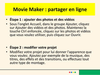 Movie Maker : partager en ligne
• Étape 1 : ajouter des photos et des vidéos
• Sous l'onglet Accueil, dans le groupe Ajouter, cliquez
  sur Ajouter des vidéos et des photos. Maintenez la
  touche Ctrl enfoncée, cliquez sur les photos et vidéos
  que vous voulez utiliser, puis cliquez sur Ouvrir.


• Étape 2 : modifier votre projet
• Modifiez votre projet pour lui donner l'apparence que
  vous voulez. Ajoutez par exemple de la musique, des
  titres, des effets et des transitions, ou effectuez tout
  autre type de montage.
 