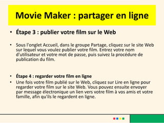 Movie Maker : partager en ligne
• Étape 3 : publier votre film sur le Web
• Sous l'onglet Accueil, dans le groupe Partage, cliquez sur le site Web
  sur lequel vous voulez publier votre film. Entrez votre nom
  d'utilisateur et votre mot de passe, puis suivez la procédure de
  publication du film.


• Étape 4 : regarder votre film en ligne
• Une fois votre film publié sur le Web, cliquez sur Lire en ligne pour
  regarder votre film sur le site Web. Vous pouvez ensuite envoyer
  par message électronique un lien vers votre film à vos amis et votre
  famille, afin qu'ils le regardent en ligne.
 