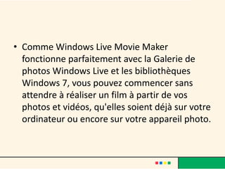 • Comme Windows Live Movie Maker
  fonctionne parfaitement avec la Galerie de
  photos Windows Live et les bibliothèques
  Windows 7, vous pouvez commencer sans
  attendre à réaliser un film à partir de vos
  photos et vidéos, qu'elles soient déjà sur votre
  ordinateur ou encore sur votre appareil photo.
 