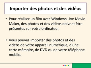 Importer des photos et des vidéos
• Pour réaliser un film avec Windows Live Movie
  Maker, des photos et des vidéos doivent être
  présentes sur votre ordinateur.

• Vous pouvez importer des photos et des
  vidéos de votre appareil numérique, d'une
  carte mémoire, de DVD ou de votre téléphone
  mobile.
 
