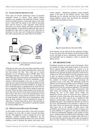 IJRET: International Journal of Research in Engineering and Technology eISSN: 2319-1163 | pISSN: 2321-7308
_______________________________________________________________________________________
Volume: 05 Issue: 02 | Feb-2016, Available @ http://www.ijret.org 92
2.1 CLIENT SERVER ARCHITECTURE
These types of network architecture consist of powerful
computers known as servers. These special purpose
computers are equipped with dedicated networks, storage
devices and other resources. Client send request to the video
server, it than fulfil the request of the client by providing
them with the stream or video requested. Video Servers
main goal is to record, capture, and store and provide the
playing capability. It also performs additional tasks such as
encoding the video which is input the server, then later on
decoding it on the users end. Compression techniques are
also used to decrease the size of the video or the streams.
Fig. 1 Client-Server Architecture & different typed of
clients attached.
Video Servers play vital role in providing streaming as well
as VOD services. They handle streaming data in real time
and then process the data. They make use of various
protocols in Live Streaming such as RTMP (Real Time
Messaging Protocol), HLS (HTTP Live Streaming) and
many others [4]. They also provide synchronization with the
clients and QOS (Quality of Service) mechanism so that
content is delivered properly to the user. In case of VOD,
when the user request the desired multimedia fileserver then
looks for the presence of the data available on its storage. If
file is found then stream is generated for the video file else
error is generated. These Video Servers make the smart use
of cache. Whenever there is huge demand of the similar file.
Sever than stores that file in the cache and provide that file
from cache to the users. It saves the processing time of the
servers and help in saving precious resources. These types
of model generally suffer from server load problems, when
there are large numbers of users requesting the stream or
video files, it creates huge load on server side and leads to
the bottleneck condition. This problem is generally handled
by creating multiple servers.
2.2 CDN (CONTENT DELIVERY NETWORK)
As the number of users grows there is the need to increase
the capacity on server side in order to provide the better
services. This approach is used to manage the server load
efficiently. Content Caching and Replication are the
methods to efficiently handle the load on the server.[5] Web
caching is used to decrease the latency and access time,
similar requests. Replication technique creates multiple
copies of the data on the different servers. Thus Load
Balancing can be achieved and load can be distributed
among different servers thus preventing the bottleneck
condition and overloading of servers.
Fig. 2 Content Delivery Network (CDN).
Fault tolerance can be achieved by the replication strategy.
In case one server fails, all requests can be diverted to other
servers and high up time is guaranteed, moreover latency
and bandwidth can be managed in order to provide the
quality service.
3. P2P ARCHITECTURE
Distributed networks are mostly used in the Internet. There
are number of clients which make requests to the servers.
Server capacity become inadequate as content is to be
served 24x7 and QOS is to be provided equally all the time.
Despite having specially designed architecture of the Server,
resources are still not enough to provide continuous access
as they are spread in limited circle. P2P (Peer to Peer)
architecture got quite famous due to its capability of solving
the problem of limited resources and providing the
continuous access to the data. P2P technology makes the
efficient use of resources available such as networks, storage
and computing power. P2P enables the use of distributed
approach and avoid the centralized approach. P2P networks
consist of peers (nodes), these nodes communicate with
other nodes and exchange data among themselves thus
reducing the role of the central server. Nodes can
themselves become server or client and serve content to
other peer or receive from them at the same time. Peers can
connect and leave freely and all this is handles by P2P
approach automatically, without creating much impact on
neighbouring peers. This architecture provides the relief to
the server and bandwidth of the networks is utilised to its
full extent. Peers can interactively exchange data between
other peers and as the number of peers grows, data
availability also increases and more number of requests can
be easily fulfilled. It is opposite to the central architecture,
in which the performance degrades as the number of users
grows. Another feature provided by P2P technology is fault
tolerance, as data is present on multiple nodes and even if
the one node fails to provide data, other nodes are present to
share the data. Problem of latency can also be solved as
 
