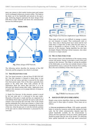 IJRET: International Journal of Research in Engineering and Technology eISSN: 2319-1163 | pISSN: 2321-7308
_______________________________________________________________________________________
Volume: 05 Issue: 02 | Feb-2016, Available @ http://www.ijret.org 93
peers can connect to their nearby location peers and content
can be exchanged without any excessive delay. This leads to
the better use of the bandwidth and network at the peer’s
side. Following diagram represents the basic design of the
P2P (Peer to Peer Network and shows the communication
between the different peers.
Fig. 2 Basic design of P2P Network.
The following section describes the structure of the P2P
Networks and the categories into which it is divided:
3.1 TREE BASED STRUCTURE
The Tree based structure is derived from IP MULTICAST
[6] .Tree like structure is formed in which there is root
which is the real source and data is received by the nodes
from their parent nodes. Flow of the data is generally from
parent to the child node. Root node contains all the
information about the source data and how it is to be
delivered and shared among other nodes. Application layer
is used in this structure so as to proper delivery of stream or
VOD services
1) Single-Tree Structure: In this structure, content is served
by the root node and it is delivered to the peer nodes.
Hierarchy of the peers is made and they are organized in a
well-defined .Root node is generally the source node and all
content is first served by this root node. Flow of the stream
and the multimedia file is from top to bottom i.e. Root to the
Peers down in the tree. Root helps in managing the structure
of the tree, when the peer join or exits the network, position
of the peer and its related information is processed by the
root node.
Fig. 2 Single-Tree Structure (Application Layer Multicast)
These types of trees are very difficult to manage, as peers
are very dynamic in nature. They continuously enter or
leave. Since data is flowing from top to down and for leaf
nodes there is single flow of data, when the peer leaves, it
leads to disruptions in delivery of data. So to make the
recovery of the structure, Zigzag algorithm has also been
developed. Despite following various measures, time taken
to recover is a major concern
3.2 MULTI-TREE STRUCTURE
This structure leads to the distribution of the streams among
various sub streams. Stream is provided to each of the trees
coming in this structure. This helps in solving the problem
of the child nodes, as now there are multiple streams of data
generated from source, it prevent the structure from crashing
due to the non-availability of data when the peer exits.
Fig. 3 Multi-Tree Structure in P2P.
4. ISSUES IN P2P LIVE STREAMING
Despite using various algorithms, there are some limitations
which occur in these types of systems: These issues are as
follows:
1) UPLOAD BANDWIDTH OF PEER: P2P models generally
helps in saving the resources and provide sharing on large
scale, but the whole communication depends upon the
upload bandwidth available for the stream.Inorder to
achieve the best experience of the live stream, upload speed
should be greater than the rate of the stream. For achieving
better upload bandwidth we need high speed connections
 