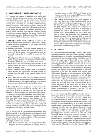 IJRET: International Journal of Research in Engineering and Technology eISSN: 2319-1163 | pISSN: 2321-7308
_______________________________________________________________________________________
Volume: 05 Issue: 02 | Feb-2016, Available @ http://www.ijret.org 95
6. OTHER ISSUES IN LIVE STREAMING
P2P systems are capable of handling large traffic and
moreover they can be deployed on very large scale. Peers
participate in this network and thus help to reduce the need
of resources on the server side and moreover as the peer or
viewers grow, availability and scalability of P2P streaming
network also grows. But somehow dynamic nature of the
P2P streaming network leads to the continuous maintenance
of the system and removing any stability occurring in the
network, which may lead to the increase overhead. Due to
its distributed design, handling the whole network and
maintaining it is a really challenging task. There are certain
more problems which are discussed as follows:
1) QOS (QUALITY OF SERVICE): Quality of service is the
parameter which defines the quality of the network. It helps
to obtain the better performance of the stream, by taking
care of the following things:
 Reduced throughput: Due to the dynamic nature of the
peer’s going and exiting the system and when the
network is shared among various users, bitrate may get
so much reduced that it is unable to stream the live
content.
 Missed packets: When there is error in the packet header,
packet may get dropped which require the retransmit of
that packet, which may lead to the delay in the stream.
 Errors: Noise and fluctuation may cause the error in the
packets which may lead to the missing frames in the
videos or skipping audio.
 Latency: Distance from the source leads to the delay in
packet arrivals and long waiting lists may increase the
waiting time that leads to the reduced quality of the
stream
 Jitter: Some packets may reach the users with great
delays and not in proper sequence, this sequence may not
be known property thus creates variation in the stream
thus may adversely impact the quality of the stream.
2) SECURITY: Security is tough task to implement in the
Live Streaming environment and P2P networks. Due to the
open nature of the P2P networks, it is easy target for the
attackers to attack network and inject malicious content.
P2P networks are fully depended on the participating peers,
using the bandwidth. If certain content demand is made
from very high speed network, thus utilizing all the
bandwidth, then it can result to Denial of Service. Malicious
scripts may result in generating artificial queries which may
result in bandwidth shortage on peer sides, if not configured
properly and huge amount of traffic peak can be generated
which result in leeching of the source data.
QOS is very critical in Live streaming environment. And
failed to provide it so will degrade the performance and
fluctuations in network traffic made by the malicious piece
of code will result in the dissatisfaction of the users due to
the poor quality of stream received.
Other types of attacks may include:
 Free Riders: These are those who only request the data
required and do not participate in sharing them or
providing them to other [10][11]. It leads to the
reduced network performance in P2P networks. These
are difficult to detect in the network.
 Fake Packets: In this attacker may send messages to
other peers that it has all the chunks available and at
great bandwidth. Neighbouring peers may try to obtain
data from this peer, attacker then send the bogus data in
the P2P network, thus creating the pollution and
scrambling the stream quality.P2P is improving in
detecting the attacks by calculating checksum of
decoded blocks and comparing the blocks with other
majority of peers, and if corrupted block is detected, it is
rejected and origin of the corrupted block is known. It
makes a proper system to gather the list of peers who
spread the defective and polluted blocks and they are
blocked to share multimedia data in future to reduce the
problem. This has proven to be effective in handling the
pollution but leads to the huge overhead.
CONCLUSION
Live Streaming VOIP and Video On Demand (VOD) are the
trending applications these days over the internet. User base
of this application is increasing very rapidly and bandwidth
consumption is also increasing with the use of these services.
Despite the high usage of bandwidth as more number of
users are joining these application day by day, Live
streaming provides the method to view the video or audio in
such a way that, user don’t have to download the full video
in order to view it instead it can be streamed to the user by
encoding the videos in different qualities so as to match the
requirement of the users and provide them with the great
video quality. There are various architectures used to deliver
this service. Client-Server architecture is one of these
approaches in which there is centralized architecture. There
is one source i.e. Server, whole data is stored in server and
clients make the request to the server. Server fulfils the
request by providing them with required stream, but it
creates bottleneck at the server side, as there is huge
utilization of bandwidth and resource of servers, thus
leading to degradation of resources. Even the CDN has
certain deployment limits as it increases the cost.
So to overcome these problems, P2P services has proven to
be the great alternative, as it require less resources and there
is the participation of the peer or nodes, which have
sufficient resources in order to extend the network, P2P
makes better use of resources of Peers and networks, thus
avoiding the bottleneck problems on server side, as stream is
shared among various peers. Peers can communicate and
share data with other peers thus reducing the need of central
server. As the peers in networks grow, it leads to high
availability of the stream and better quality. Despite
providing various features it still lacks in some areas, such
as security which is very tough challenge to handle. Due to
its open nature it is more vulnerable to attacks. And
somehow due to varying network, quality of stream may not
be up to mark. In this paper we have addresses various
architectural and security issues and the necessary measures
which can be followed to solve the problems. P2P live
 