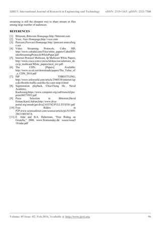 IJRET: International Journal of Research in Engineering and Technology eISSN: 2319-1163 | pISSN: 2321-7308
_______________________________________________________________________________________
Volume: 05 Issue: 02 | Feb-2016, Available @ http://www.ijret.org 96
streaming is still the cheapest way to share stream or files
among large number of audiences.
REFERENCES
[1]. Bittorent, Bittorent Homepage,http://bittorent.com
[2]. Vuze, Vuze Homepage,http://vuze.com
[3]. Peercast,Peercast.Homepage,http://peercast.sourceforg
e.net
[4]. Video Streaming Protocols, Cohu HD,
http://www.cohuhd.com/Files/white_papers/CohuHDV
ideoStreamingProtocolsWhitePaper.pdf
[5]. Internet Protocol Multicast, Ip Multicast White Papers,
http://www.cisco.com/c/en/us/td/docs/ios/solutions_do
cs/ip_multicast/White_papers/mcst_ovr.pdf.
[6]. The CDN, [Papers]. Available:
http://www.us.ntt.net/downloads/papers/The_Value_of
_a_CDN_2010.pdf
[7]. ISP THROTTLING,
http://www.infoworld.com/article/2940538/internet/isp
s-do-throttle-traffic-and-the-fcc-cant-stop-it.html
[8]. Segmenation playback, Chia-Cheng Hu , Naval
Academy,
Kaohsiung,https://www.computer.org/csdl/trans/td/pre
print/06573953.pdf
[9]. Piece Selection in Bittorent,David
Erman,Karel,Adrian,http://www.diva-
portal.org/smash/get/diva2:835742/FULLTEXT01.pdf
[10]. Free Riders in
P2P,www.sciencedirect.com/science/article/pii/S13891
28611003367A
[11]. E. Adar and B.A. Huberman, “Free Riding on
Gnutella,” 2000, www.firstmonday.dk/ issues/issue5
10/adar.pdf
 