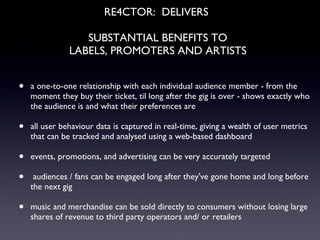 RE4CTOR:  DELIVERS  SUBSTANTIAL BENEFITS TO LABELS, PROMOTERS AND ARTISTS a one-to-one relationship with each individual audience member - from the moment they buy their ticket, til long after the gig is over - shows exactly who the audience is and what their preferences are all user behaviour data is captured in real-time, giving a wealth of user metrics that can be tracked and analysed using a web-based dashboard events, promotions, and advertising can be very accurately targeted audiences / fans can be engaged long after they've gone home and long before the next gig music and merchandise can be sold directly to consumers without losing large shares of revenue to third party operators and/ or retailers 