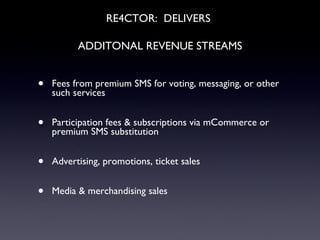 RE4CTOR:  DELIVERS   ADDITONAL REVENUE STREAMS Fees from premium SMS for voting, messaging, or other such services Participation fees & subscriptions via mCommerce or premium SMS substitution Advertising, promotions, ticket sales Media & merchandising sales 