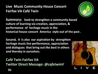 Live Music Community House Concert
Fairfax VA Café Twin
Summary: Seek to strengthen a community based
culture of learning via creation, appreciation, &
performance of heritage music in the
historical house concert America style out of the past .
Second, it is also our aspiration by strengthen
heritage music live performance, appreciation
and dialogues that bring out the best in others
and thereby in ourselves.
Café Twin Fairfax VA
Twitter Direct Message: @cafetwinV
01
 
