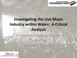 Investigating the Live Music Industry within Wales:  A Critical Analysis A Snapshot of Findings Thus Far Dr Paul Carr Glamorgan University 