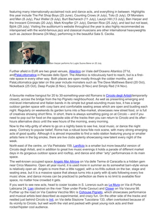 featuring many internationally-acclaimed rock and dance acts, and everything in between. Highlights
this year include The Pet Shop Boys (25 June), Counting Crows (4 July), Toto (5 July), Of Monsters
and Men (8 July), Paul Weller (9 July), Burt Bacharach (11 July), Lauryn Hill (13 July), Ben Harper and
the Innocent Criminals (20 July), Mark Knopfler (21 July), Damien Rice (25 July), and last but not least,
Björk (29 July). Visiting the auditorium’s website throughout the year is also highly recommended as
interspersed with the world-famous jazz and classical musicians are other international heavyweights
such as Jackson Browne (24 May), performing in the beautiful Sala S. Cecilia.
Ben Harper performs for Luglio Suona Bene on 20 July
Further afield in EUR are two great venues, Atlantico on Viale dell’Oceano Atlantico 271d,
andPalaLottomatica in Piazzale dello Sport. The Atlantico is ridiculously hard to reach, but is a first-
rate space in every other way. Both places are open mostly through the colder months, and
PalaLottomatica gigs later on this year include monsters such as The Dave Matthews Band (20 Oct),
Nickelback (25 Oct), Deep Purple (6 Nov), Scorpions (9 Nov) and Simply Red (14 Nov).
A favourite mellow hangout for 20 to 30-something-year-old Romans is Circolo degli Artisti(temporarily
closed), across the bridge from the hip Pigneto neighbourhood. As well as presenting emerging and
mid-level international and Italian bands in its simple but great-sounding music box, it has a large
outdoor garden space with cosy bars and comfortable seating areas which are open and bustling each
night. Regularly on weekends its garden turns into a flea-market, showcases new street food, or is full
of creatives showing short films. In short, there is always something going on at Circolo – and if you
need to pop out for food on the opposite side of the tracks then you can return to Circolo and its after-
hours alternative disco until the wee hours of the morning, every morning.
Now to the nitty-gritty of where to go on a nightly basis to see live, local music, or dance the night
away. Contrary to popular belief, Rome has a robust bona fide rock scene, with many strong emerging
acts of good quality. Although it is almost impossible to find a radio station featuring young or smaller
artists here in the big smoke, there are live clubs aplenty showcasing new talent every night of the
week.
North-east of the centre, on Via Pietralata 159, Lanificio is a smaller but more beautiful version of
Circolo degli Artisti, and in addition to great live music evenings it holds a parade of different market
days in its gorgeous outdoor space and rooftop, and dance and other “arty” performances in its main
space.
The well-known occupied space Angelo Mai Altrove on Via delle Terme di Caracalla is a hidden gem
near Circo Massimo. Open all year round, it is used more in summer as its somewhat barn-style venue
is relatively open air. Angelo is more than a little rugged, with a no-frills outlook on the bar, stage and
seating area, but it is a massive space that always turns into a party with dj sets following every live
music show, and dance moves can be practiced to perfection as there is no limit to available floor
space, no matter how crowded it gets.
If you want to see new acts, head to cosier locales in S. Lorenzo such as Le Mura on Via di Porta
Labicana 24, Lian (docked on the river Tiber under Ponte Cavour) and Closer on Via Vacuna 98.
Further up the road on Via Casilina Vecchia 96/c is Cohouse Pigneto, which showcases performance
and musical artists best described as experimental, and crazy fun. On the other side of the tracks and
nestled just behind Circolo is Init, on Via della Stazione Tuscolana 133, often overlooked because of
its vicinity to Circolo, but well worth the visit and packed with great young rock acts and their
rocker/hipster cool audience.
 