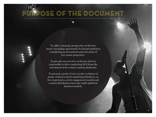 2
To offer a strategic perspective on the live
music streaming opportunity for brand marketers
considering an investment and activation of
live music properties.
To provide an overview on the key drivers
responsible to drive marketing ROI from the
investment in live music content platforms.
To present a point of view on the evolution of
music-related content marketing initiatives, as
live experiences, artist engagement models and
content distribution fuse into multi-platform
business models.
2
 