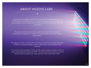 24
Founded by former Bain and WME strategists with deep media experience,
MC[CO] Labs is a strategic advisory venture headquartered in Los Angeles and
specializing in content strategy and investments across the media and marketing
ecosystems.
•
We partner with content investors, global marketing leaders and media
entrepreneurs to support the evaluation, structuring and execution of “big prize
opportunities”
•
We engage across the entire growth execution spectrum, from consumer discovery,
to ideation, strategic planning, creative collaborations and investment/deal
valuation.
• Our track record was built over 100+ growth/content strategy initiatives, $3B+ of
media/marketing partnerships and $70B+ of media related investments across the
full spectrum of company size, stage and steps of the media value chains.
24
 