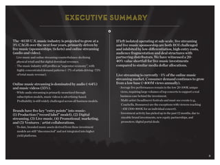 3
The ~$13B U.S. music industry is projected to grow at a
3% CAGR over the next four years, primarily driven by
live music (sponsorships/tickets) and online streaming
(audio and video).
	 · Live music and online streaming counterbalance declining 		
		 physical retail and flat digital download revenues.
	 · The music industry still profiles as “superstar economy”, with
		 highly concentrated demand patterns (<7% of artists driving ~75%
		 of total music revenue).
Online music streaming is dominated by audio (~64%)
and music videos (35%).
	 · While audio streaming is primarily monetized through
		 subscription models, music videos is advertising-based.
		 Profitability is still widely challenged across all business models.
Brands have five key “entry points” into music:
(1) Production (“record label” model), (2) Digital
streaming, (3) Live music, (4) Promotional/marketing,
and (5) Ventures / artist collaborations.
	 · To date, branded music assets derived from these investment
		 models are still “disconnected” and not integrated into higher 		
		 yield platforms.
If left isolated operating at sub-scale, live streaming
and live music sponsorship are both ROI challenged
and inhibited by low differentiation, high entry costs,
audience fragmentation and deal structures with
partnering distributors. We have witnessed a 20-
40% value shortfall for live music investments
compared to similar media dollar allocations.
Live streaming is currently <1% of the online music
streaming market. Consumer demand continues to grow
from a low base (~400M views annually).
	 · Average live performances remain in the low 20-100K unique 		
		 views, requiring large volumes of top concerts to support a real
		 business case behind the investment.
	 · Multi-artist (headliners) festivals and must-see events (e.g., 		
		 Coachella, Bonnaroo) are the exceptions with viewers reaching 		
		 >4M (500-800K for an individual concert).
	 · Investment activity has picked up in the past 12 months, due to 	
		 sizeable brand investments, new equity partnerships, and
		 promoters/digital portal deals.
3
 