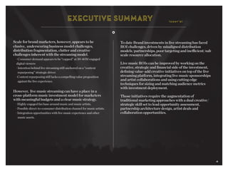 4
Scale for brand marketers, however, appears to be
elusive, underscoring business model challenges,
distribution fragmentation, clutter and creative
challenges inherent with the streaming model.
	 · Consumer demand appears to be “capped” at 30-40M engaged 		
	 digital viewers	
	 · Intention behind live streaming still anchored on a “content
		 repurposing” strategic driver.
	 · Content repurposing still lacks a compelling value proposition 		
		 against the live experience.
However, live music streaming can have a place in a
cross-platform music investment model for marketers
with meaningful budgets and a clear music strategy.
	 · Highly engaged fan base around music and music artists.
	 · Possible direct-to-consumer distribution channel for music artists.
	 · Integration opportunities with live music experience and other
		 music assets.
To date Brand investments in live streaming has faced
ROI challenges, driven by misaligned distribution
models/partnerships, poor targeting and inefficient/sub
scale resource allocation.
Live music ROIs can be improved by working on the
creative, strategic and financial side of the investment,
defining value-add creative initiatives on top of the live
streaming platform, integrating live music sponsorships
and artist collaborations and using cutting edge
techniques for sizing and matching audience metrics
with investment deployment.
Those initiatives require the augmentation of
traditional marketing approaches with a dual creative/
strategic skill set to lead opportunity assessment,
partnership architecture design, artist deals and
collaboration opportunities.
(cont’d)
4
 