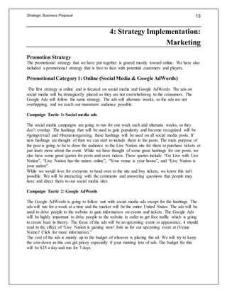 Strategic Business Proposal 13
4: Strategy Implementation:
Marketing
Promotion Strategy
The promotional strategy that we have put together is geared mostly toward online. We have also
included a promotional strategy that is face to face with potential customers and players.
Promotional Category1: Online (SocialMedia & Google AdWords)
The first strategy is online and is focused on social media and Google AdWords. The ads on
social media will be strategically placed so they are not overwhelming to the consumers. The
Google Ads will follow the same strategy. The ads will alternate weeks, so the ads are not
overlapping, and we reach our maximum audience possible.
Campaign Tactic 1: Social media ads
The social media campaigns are going to run for one week each and alternate weeks, so they
don’t overlap. The hashtags that will be used to gain popularity and become recognized will be
#goingvirtual and #livenationgaming, these hashtags will be used on all social media posts. If
new hashtags are thought of then we can start to include them in the posts. The main purpose of
the post is going to be to draw the audience to the Live Nation site for them to purchase tickets or
just learn more about the event. While we have thought of some great hashtags for our posts, we
also have some great quotes for posts and even videos. These quotes include “Go Live with Live
Nation”, “Live Nation has the nation online”, “Your venue is your house”, and “Live Nation is
your nation”.
While we would love for everyone to head over to the site and buy tickets, we know this isn't
possible. We will be interacting with the comments and answering questions that people may
have and direct them to our social media sites.
Campaign Tactic 2: Google AdWords
The Google AdWords is going to follow suit with social media ads except for the hashtags. The
ads will run for a week at a time and the market will be the entire United States. The ads will be
used to drive people to the website to gain information on events and tickets. The Google Ads
will be highly important to drive people to the website in order to get foot traffic which is going
to create buzz in theory. The focus of the ads will be an upcoming event or appearance, it should
read to the effect of “Live Nation is gaming now! Join us for our upcoming event at (Venue
Name)! Click for more information.”
The cost of the ads is mainly up to the budget of whoever is placing the ad. We will try to keep
the cost down as this can get pricey especially if your running lots of ads. The budget for this
will be $25 a day and run for 7 days.
 