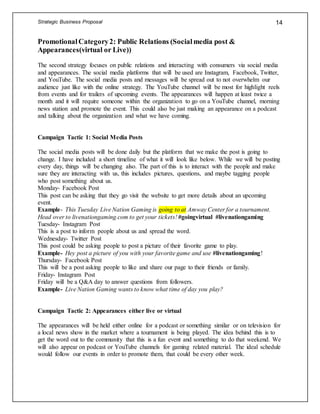 Strategic Business Proposal 14
PromotionalCategory2: Public Relations (Socialmedia post &
Appearances(virtual or Live))
The second strategy focuses on public relations and interacting with consumers via social media
and appearances. The social media platforms that will be used are Instagram, Facebook, Twitter,
and YouTube. The social media posts and messages will be spread out to not overwhelm our
audience just like with the online strategy. The YouTube channel will be most for highlight reels
from events and for trailers of upcoming events. The appearances will happen at least twice a
month and it will require someone within the organization to go on a YouTube channel, morning
news station and promote the event. This could also be just making an appearance on a podcast
and talking about the organization and what we have coming.
Campaign Tactic 1: Social Media Posts
The social media posts will be done daily but the platform that we make the post is going to
change. I have included a short timeline of what it will look like below. While we will be posting
every day, things will be changing also. The part of this is to interact with the people and make
sure they are interacting with us, this includes pictures, questions, and maybe tagging people
who post something about us.
Monday- Facebook Post
This post can be asking that they go visit the website to get more details about an upcoming
event.
Example- This Tuesday Live Nation Gaming is going to at Amway Center for a tournament.
Head over to livenationgaming.com to get your tickets! #goingvirtual #livenationgaming
Tuesday- Instagram Post
This is a post to inform people about us and spread the word.
Wednesday- Twitter Post
This post could be asking people to post a picture of their favorite game to play.
Example- Hey post a picture of you with your favorite game and use #livenationgaming!
Thursday- Facebook Post
This will be a post asking people to like and share our page to their friends or family.
Friday- Instagram Post
Friday will be a Q&A day to answer questions from followers.
Example- Live Nation Gaming wants to know what time of day you play?
Campaign Tactic 2: Appearances either live or virtual
The appearances will be held either online for a podcast or something similar or on television for
a local news show in the market where a tournament is being played. The idea behind this is to
get the word out to the community that this is a fun event and something to do that weekend. We
will also appear on podcast or YouTube channels for gaming related material. The ideal schedule
would follow our events in order to promote them, that could be every other week.
 