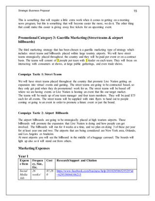 Strategic Business Proposal 15
This is something that will require a little extra work when it comes to getting on a morning
news program, but this is something that will become easier the more, we do it. The other thing
that could make this easier is giving away free tickets for an upcoming event.
PromotionalCategory3: Guerilla Marketing (Streetteams & airport
billboards)
The third marketing strategy that has been chosen is a guerilla marketing type of strategy which
includes street teams and billboards placed within large touristy airports. We will have street
teams strategically placed throughout the country and they will be paid per event or on a contract
basis. The teams will consist of 5 people per team with 1 leader on each team. They will focus on
interacting with consumers at shows, at large public gatherings, and even trade shows.
Campaign Tactic 1: Street Teams
We will have street teams placed throughout the country that promote Live Nation getting an
expansion into virtual events and gaming. The street teams are going to be contracted based, so
they only get paid when they do promotional work for us. The street teams will be based off
where we are having events or Live Nation is hosting an event that fits our target market.
The teams will be made up of one team manager and four team members. They will be paid $75
each for all events. The street teams will be supplied with mini flyers to hand out to people
coming or going to an event in order to promote a future event or just the brand.
Campaign Tactic 2: Airport Billboards
The airport billboards are going to be strategically placed at high tourism airports. These
billboards will promote the expansion that Live Nation is doing and how people can get
involved. The billboards will run for 4 weeks at a time, and we plan on doing 3 of these per year
for at least year one and two. The airports that are being considered are New York area, Orlando,
and Los Angeles or Anaheim.
At most airports you will see the billboard in the middle of a baggage carousel. The boards will
light up also so it will stand out from others.
Marketing Expenses
Year 1
Expens
e Item
Frequen
cy, Size,
Etc.
Cost ResearchSupport and Citation
Social
Media
Ads
26
weeks/
$7,28
0
https://www.facebook.com/business/help/201828586525529?id
=629338044106215
 