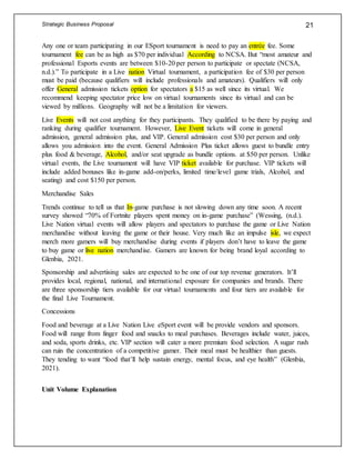 Strategic Business Proposal 21
Any one or team participating in our ESport tournament is need to pay an entrée fee. Some
tournament fee can be as high as $70 per individual According to NCSA. But “most amateur and
professional Esports events are between $10-20 per person to participate or spectate (NCSA,
n.d.).” To participate in a Live nation Virtual tournament, a participation fee of $30 per person
must be paid (because qualifiers will include professionals and amateurs). Qualifiers will only
offer General admission tickets option for spectators a $15 as well since its virtual. We
recommend keeping spectator price low on virtual tournaments since its virtual and can be
viewed by millions. Geography will not be a limitation for viewers.
Live Events will not cost anything for they participants. They qualified to be there by paying and
ranking during qualifier tournament. However, Live Event tickets will come in general
admission, general admission plus, and VIP. General admission cost $30 per person and only
allows you admission into the event. General Admission Plus ticket allows guest to bundle entry
plus food & beverage, Alcohol, and/or seat upgrade as bundle options. at $50 per person. Unlike
virtual events, the Live tournament will have VIP ticket available for purchase. VIP tickets will
include added bonuses like in-game add-on/perks, limited time/level game trials, Alcohol, and
seating) and cost $150 per person.
Merchandise Sales
Trends continue to tell us that In-game purchase is not slowing down any time soon. A recent
survey showed “70% of Fortnite players spent money on in-game purchase” (Wessing, (n.d.).
Live Nation virtual events will allow players and spectators to purchase the game or Live Nation
merchandise without leaving the game or their house. Very much like an impulse isle, we expect
merch more gamers will buy merchandise during events if players don’t have to leave the game
to buy game or live nation merchandise. Gamers are known for being brand loyal according to
Glenbia, 2021.
Sponsorship and advertising sales are expected to be one of our top revenue generators. It’ll
provides local, regional, national, and international exposure for companies and brands. There
are three sponsorship tiers available for our virtual tournaments and four tiers are available for
the final Live Tournament.
Concessions
Food and beverage at a Live Nation Live eSport event will be provide vendors and sponsors.
Food will range from finger food and snacks to meal purchases. Beverages include water, juices,
and soda, sports drinks, etc. VIP section will cater a more premium food selection. A sugar rush
can ruin the concentration of a competitive gamer. Their meal must be healthier than guests.
They tending to want “food that’ll help sustain energy, mental focus, and eye health” (Glenbia,
2021).
Unit Volume Explanation
 