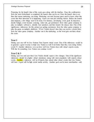Strategic Business Proposal 26
Preparing for the launch date of this event goes along with the timeline. Once the confirmation
from the tasks beforehand is completed the launch date can be set. Once the launch date is set
then that means marketing can being. Marketing can start because guest need to know when this
event that their interested in is happening. Guest can start pre ordering tickets. Before the launch
date happens, a few things need to be done. For instance, developing event goals & objectives,
decide budget, event location sourcing, select site, get permission from video game company to
play on multiple software’s, identify host speakers, and then launch the release date. One of the
significance milestones for this project are getting permission from the video game company to
play the game on multiple platforms. If Live Nation doesn’t then they can receive a desist letter
from the video game company. Another one is the marketing, so the word gets out there about
the event.
Year 1
During year one will be Live Nations First Esports virtual event. One of the milestones would be
to generate a great revenue to help Live Nation as well if not better than they were doing before
covid-19. Another milestone is to see how well Live Nation does with virtual esports events.
Will this be something Live Nation can continue to do?
Year 2 & 3
During year two and year three Live Nation should expect a few changes. One of the significant
milestones should be a higher virtual attendance along with more popularity with esports virtual
events. Anothen r milestone will be if Esports fans attend other virtual events that Live Nation
will host. A goal will be high social media activity. Another goal can be more merchandise sold.
 