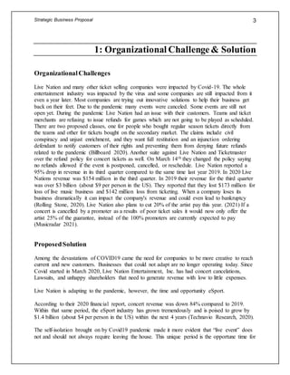 Strategic Business Proposal 3
1: Organizational Challenge& Solution
OrganizationalChallenges
Live Nation and many other ticket selling companies were impacted by Covid-19. The whole
entertainment industry was impacted by the virus and some companies are still impacted from it
even a year later. Most companies are trying out innovative solutions to help their business get
back on their feet. Due to the pandemic many events were canceled. Some events are still not
open yet. During the pandemic Live Nation had an issue with their customers. Teams and ticket
merchants are refusing to issue refunds for games which are not going to be played as scheduled.
There are two proposed classes, one for people who bought regular season tickets directly from
the teams and other for tickets bought on the secondary market. The claims include civil
conspiracy and unjust enrichment, and they want full restitution and an injunction ordering
defendant to notify customers of their rights and preventing them from denying future refunds
related to the pandemic (Billboard 2020). Another suite against Live Nation and Ticketmaster
over the refund policy for concert tickets as well. On March 14th they changed the policy saying
no refunds allowed if the event is postponed, cancelled, or reschedule. Live Nation reported a
95% drop in revenue in its third quarter compared to the same time last year 2019. In 2020 Live
Nations revenue was $154 million in the third quarter. In 2019 their revenue for the third quarter
was over $3 billion (about $9 per person in the US). They reported that they lost $173 million for
loss of live music business and $142 million loss from ticketing. When a company loses its
business dramatically it can impact the company's revenue and could even lead to bankruptcy
(Rolling Stone, 2020). Live Nation also plans to cut 20% of the artist pay this year. (2021) If a
concert is cancelled by a promoter as a results of poor ticket sales it would now only offer the
artist 25% of the guarantee, instead of the 100% promoters are currently expected to pay
(Musicradar 2021).
ProposedSolution
Among the devastations of COVID19 came the need for companies to be more creative to reach
current and new customers. Businesses that could not adapt are no longer operating today. Since
Covid started in March 2020, Live Nation Entertainment, Inc. has had concert cancelations,
Lawsuits, and unhappy shareholders that need to generate revenue with low to little expenses.
Live Nation is adapting to the pandemic, however, the time and opportunity eSport.
According to their 2020 financial report, concert revenue was down 84% compared to 2019.
Within that same period, the eSport industry has grown tremendously and is poised to grow by
$1.4 billion (about $4 per person in the US) within the next 4 years (Technavio Research, 2020).
The self-isolation brought on by Covid19 pandemic made it more evident that “live event” does
not and should not always require leaving the house. This unique period is the opportune time for
 