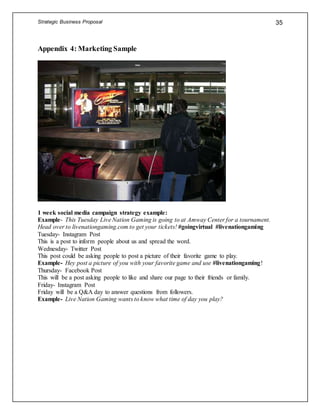 Strategic Business Proposal 35
Appendix 4: Marketing Sample
1 week social media campaign strategy example:
Example- This Tuesday Live Nation Gaming is going to at Amway Center for a tournament.
Head over to livenationgaming.com to get your tickets! #goingvirtual #livenationgaming
Tuesday- Instagram Post
This is a post to inform people about us and spread the word.
Wednesday- Twitter Post
This post could be asking people to post a picture of their favorite game to play.
Example- Hey post a picture of you with your favorite game and use #livenationgaming!
Thursday- Facebook Post
This will be a post asking people to like and share our page to their friends or family.
Friday- Instagram Post
Friday will be a Q&A day to answer questions from followers.
Example- Live Nation Gaming wants to know what time of day you play?
 