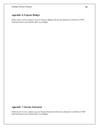 Strategic Business Proposal 38
Appendix 6: Expense Budget
Either insert screen captures of your Expense Budget tab of your financial workbook or PDF
both documents and combine files accordingly.
Appendix 7: Income Statement
Either insert screen captures of your Income Statement tab of your financial workbook or PDF
both documents and combine files accordingly.
 
