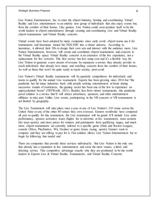 Strategic Business Proposal 4
Live Nation Entertainment, Inc. to enter the eSport Industry, hosting and coordinating Virtual
Reality and Live entertainment to an entirely new group of individuals that also enjoy events but,
from the comfort of their homes. Like gamers. Live Nation could soon position itself to be the
world leaders in eSport entertainment through creating and coordinating Live and Virtual Reality
eSport tournaments and Virtual Reality concerts.
Virtual events have been adopted by many companies since early covid. eSport teams use it for
tournaments and Insomniac turned the 2020 EDC into a virtual universe. According to
insomniac, it allowed their DJs to design their own sets and interact with the audience more. Live
Nation Entertainment, however, will create and coordinate eSport tournaments and concerts in
the Virtual Reality space. Virtual Reality concerts is an extension of the live experience, not a
replacement for live converts. This first service has low setup cost and it’s a flexible way for
Live Nation to generate a new stream of revenue by repurpose a service they already provide to
reach individuals that already love music and watching concerts from the comfort of their homes.
As well as those that won’t be quite ready to rejoin society, post covid.
Live Nation’s Virtual Reality tournaments will be quarterly competitions for individuals and
teams to qualify for the annual Live tournament. Esports has been growing since 2016 but “the
pandemic has hit many industries hard, with people seeking entertainment at home during
successive rounds of restrictions, the gaming sector has been one of the few to experience an
unprecedented boom” (TRTWorld, 2021). Besides fees from virtual tournaments, this pandemic
proof solution is a service that’ll will attract advertisers, sponsors, and other entertainment
affiliates to take part. Unlike Live events, participating in the VR concerts or VR tournaments is
not limited by geography.
The Live Tournament will take place once a year at any of Live Nation’s 143 venue across the
United State or any of the other 80 venues they own overseas. Gamers worldwide have competed
all year to qualify for this tournament, the Live tournament will be grand. It’ll include Live artist
performance, sponsor activation zones (higher fee to advertise at live tournament), team sections
(for team sports), and more prices for winners and participants from qualifying stages, and much
more. eSport tournaments are currently tailored to a specific game (Halo and Rocket League),
console (Xbox, PlayStation, Wii, Oculus) or genre (team, racing, sports). Gamers want to
compete, and they are willing to pay for it. Our solution allows Live Nation Entertainment Inc to
begin by following that model and
There are companies that provide these services individually. But Live Nation is the only one
that already has a reputation in live entertainment and owns the most venues, a label, and
ticketing service. That competitive advantage exactly why they are positioned to be the world
leaders in Esports Live & Virtual Reality Tournaments, and Virtual Reality Concerts.
 