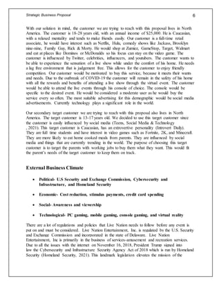 Strategic Business Proposal 6
With our solution in mind, the customer we are trying to reach with this proposal lives in North
America. The customer is 18-28 years old, with an annual income of $25,000. He is Caucasian,
with a relaxed mentality and tends to make friends easily. Our customer is a full-time retail
associate, he would have interest such as Netflix, Hulu, comedy shows like Jackass, Brooklyn
nine-nine, Family Guy, Rick & Morty. He would shop at Zumiez, GameStop, Target, Walmart
and eat at places like Dominos or McDonalds so his focus can stay on the video game. The
customer is influenced by Twitter, celebrities, influencers, and youtubers. The customer wants to
be able to experience the sensation of a live show while under the comfort of his home. He needs
a lag free environment that is judgement free. This allows for the customer to enjoy friendly
competition. Our customer would be motivated to buy this service, because it meets their wants
and needs. Due to the outbreak of COVID-19 the customer will remain in the safety of his home
with all the rewards and benefits of attending a live show through the virtual event. The customer
would be able to attend the live events through his console of choice. The console would be
specific to the desired event. He would be considered a moderate user as he would buy the
service every so often. The most suitable advertising for this demographic would be social media
advertisements. Currently technology plays a significant role in the world.
Our secondary target customer we are trying to reach with this proposal also lives in North
America. The target customer is 13-17 years old. We decided to use this target customer since
the customer is easily influenced by social media (Teens, Social Media & Technology
, 2021). This target customer is Caucasian, has an extrovertive personality (Introvert Daily).
They are full time students and have interest in video games such as Fortnite, 2K, and Minecraft.
They are more likely to eat home cooked meals from parents. They are influenced by social
media and things that are currently trending in the world. The purpose of choosing this target
customer is to target the parents with working jobs to buy them what they want. This would fit
the parent’s needs of the target customer to keep them on track.
External Business Climate
 Political- U.S Security and Exchange Commission, Cybersecurity and
Infrastructure, and Homeland Security
 Economic- Cost reduction, stimulus payments, credit card spending
 Social- Awareness and viewership
 Technological- PC gaming, mobile gaming, console gaming, and virtual reality
There are a lot of regulations and policies that Live Nation needs to follow before any event is
put on and must be considered. Live Nation Entertainment, Inc. is regulated by the U.S. Security
and Exchange Commission and incorporated in the state of Delaware. Live Nation
Entertainment, Inc is primarily in the business of services-amusement and recreation services.
Due to all the issues with the internet on November 16, 2018, President Trump signed into
law the Cybersecurity and Infrastructure Security Agency Act of 2018 which is run by Homeland
Security (Homeland Security, 2021). This landmark legislation elevates the mission of the
 