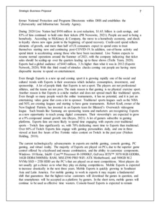 Strategic Business Proposal 7
former National Protection and Programs Directorate within DHS and establishes the
Cybersecurity and Infrastructure Security Agency.
During 2020 Live Nation had $950 million in cost reduction, $1.65. billion is cash savings, and
83% of fans continued to hold onto their tickets (PR Newswire, 2021). People are used to being a
homebody. According to McKinsey & Company, the move to a homebody economy, and shock
to loyalty shows new signs point to the beginning of spend recovery. Credit-card spend reflects
elements of growth, and more than half of US consumers expect to spend extra to treat
themselves starting now and continuing post-COVID-19. In addition, out-of-home activity and
spend intent is accelerating among those who have been vaccinated. Live Nation expects to
resume normal operations around the Summer of 2021, with the company indicating that ticket
sales should be scaling-up over the quarters leading up to these shows (Trefis Team, 2020).
Esports had a global audience of $443 million, 3.3x higher than what it was in 2012 (Esportz
Network, 2020). With this third round of stimulus checks coming out people are having more
disposable income to spend on entertainment.
Even though Esports is a new up and coming sport it is growing rapidly one of the social and
cultural trends with Esports is their awareness which includes consumption, investment, and
sponsorship. A lot of people think that Esports is not a sport. The players are not professional
athletes, and the teams are not pros. The main reason is that gaming is no physical exercise sport.
Another reason is that Esports is a niche market and does not spread much like traditional sports.
Even though so many people watch the online tournaments, it has no potential, and it is just an
entertaining video game that costs a lot to sponsor. Traditional sports leagues such as the NBA
and NFL are creating leagues and starting to have game tournaments. Robert Kraft, owner of the
New England Patriots, has invested in an Esports team for Blizzard’s Overwatch videogame
league. Such brands like Samsung are sponsoring teams and marketers are recognizing Esports
as a new opportunity to reach young digital consumers. Their viewership's are expected to grow
at a 9% compound annual growth rate (Reyes, 2021). A lot of gamers subscribe to gaming
platforms. Esports fans are more likely to spend time engaging with esports over traditional
sports – Twitch fans significantly so, with 70% dedicating more time to Esports than traditional.
Over 60% of Twitch Esports fans engage with gaming personalities daily, and one in three
viewed at least five hours of live Fortnite video content on Twitch in the past year (Nielsen
Holding, 2018).
The current technologically advancements in esports are mobile gaming, console gaming, PC
gaming, and virtual reality. The majority of Esports are played on PCs, due to the superior game
control offered by a keyboard and mouse combination, and the ability to customize components.
Windows 10 Home, Intel® Core™ Processor i9-10900KF, GeForce RTX™ 3070 8GB GDDR6,
16GB DDR4/3000MHz RAM, MSI Z590 PRO WiFi ATX Motherboard, and 500GB M.2
NVMe SSD + 2TB HDD are the PC’s that are played on at most competitions. Most players do
not usually get a choice as to what they play on during competitions. Mobile Esports is expected
to increase drastically in the next three years. Mobile Esports is quickly growing in Southeast
Asia and Latin America. For mobile gaming to work in esports it may require a fundamental
shift that guarantees that the highest-value customers will download the games in question, and
that smartphones will be accepted as a platform by gamers. In the short term, mobile games will
continue to be used as effective time wasters. Console-based Esports is expected to remain
 