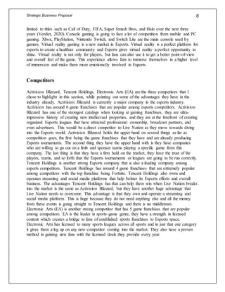 Strategic Business Proposal 8
limited to titles such as Call of Duty, FIFA, Super Smash Bros, and Halo over the next three
years (Verdict, 2020). Console gaming is going to face a lot of competition from mobile and PC
gaming. Xbox, PlayStation, Nintendo Switch, and Switch Lite are the main console used by
gamers. Virtual reality gaming is a new market in Esports. Virtual reality is a perfect platform for
esports to create a healthier community and Esports gives virtual reality a perfect opportunity to
shine. Virtual reality is not only for players, but fans can also use it to get a better point-of-view
and overall feel of the game. This experience allows fans to immerse themselves in a higher level
of immersion and make them more emotionally involved in Esports.
Competitors
Activision Blizzard, Tencent Holdings, Electronic Arts (EA) are the three competitors that I
chose to highlight in this section, while pointing out some of the advantages they have in the
industry already. Activision Blizzard is currently a major company in the esports industry.
Activision has around 6 game franchises that are popular among esports competitors. Activision
Blizzard has one of the strongest catalogs when looking at gaming franchises, they are ultra-
impressive history of creating new intellectual properties, and they are at the forefront of creating
organized Esports leagues that have attracted professional ownership, broadcast partners, and
even advertisers. This would be a direct competitor to Live Nation as they move towards diving
into the Esports world. Activision Blizzard holds the upper hand on several things as far as
competition goes, the first being the game franchises that they have and are already producing
Esports tournaments. The second thing they have the upper hand with is they have companies
who are willing to go out on a limb and sponsor teams playing a specific game from this
company. The last thing is that they have a firm hold on the market, they have the trust of the
players, teams, and so forth that the Esports tournaments or leagues are going to be run correctly.
Tencent Holdings is another strong Esports company that is also a leading company among
esports competitors. Tencent Holdings has around 4 game franchises that are extremely popular
among competitors with the top franchise being Fortnite. Tencent Holdings also owns and
operates streaming and social media platforms that help bolster its Esports efforts and overall
business. The advantages Tencent Holdings has that can help them win when Live Nation breaks
into the market is the same as Activision Blizzard, but they have another huge advantage that
Live Nation needs to overcome. This advantage is that they own and operate a streaming and
social media platform. This is huge because they do not need anything else and all the money
from these events is going straight to Tencent Holdings and there is no middleman.
Electronic Arts (EA) is another strong competitor that has 5 game franchises that are popular
among competitors. EA is the leader in sports-game genre, they have a strength in licensed
content which creates a bridge to fans of established sports franchises to Esports space.
Electronic Arts has licensed to many sports leagues across all sports and in just that one category
it gives them a leg up on any new competitor coming into the market. They also have a proven
method in gaining new fans with the licensed deals they provide every year.
 