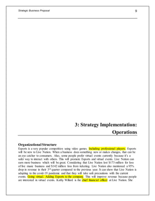 Strategic Business Proposal 9
3: Strategy Implementation:
Operations
Organizational Structure
Esports is a very popular competition using video games. Including professional players. Esports
will be new to Live Nation. When a business does something new or makes changes, that can be
an eye catcher to consumers. Also, some people prefer virtual events currently because it’s a
safer way to interact with others. This will promote Esports and virtual events. Live Nation can
earn more business which will be great. Considering that Live Nation lost $173 million for loss
of live music business and $142 million loss from ticketing. Live Nation also mentioned a 95%
drop in revenue in their 3rd quarter compared to the previous year. It can show that Live Nation is
adapting to the covid-19 pandemic and that they will take safe precautions with the current
events. Going virtual. Adding Esports to the company. This will improve revenue because people
are interested in virtual events. Kathy Willard is the chief financial officer at Live Nation. She
 