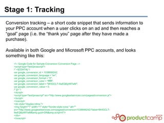 Stage 1: Tracking
Conversion tracking – a short code snippet that sends information to
your PPC account when a user clicks on an ad and then reaches a
“goal” page (i.e. the “thank you” page after they have made a
purchase).

Available in both Google and Microsoft PPC accounts, and looks
something like this:
    <!-- Google Code for Sample Conversion Conversion Page -->
    <script type="text/javascript">
    /* <![CDATA[ */
    var google_conversion_id = 1038699242;
    var google_conversion_language = "en";
    var google_conversion_format = "2";
    var google_conversion_color = "ffffff";
    var google_conversion_label = "Mr5GCLT-9wEQ6pWl7wM";
    var google_conversion_value = 0;
    /* ]]> */
    </script>
    <script type="text/javascript" src=/slideshow/livengood-productcamp6/6645604/"http:/www.googleadservices.com/pagead/conversion.js">
    </script>
    <noscript>
    <div style="display:inline;">
    <img height="1" width="1" style="border-style:none;" alt=""
    src="http://www.googleadservices.com/pagead/conversion/1038699242/?label=Mr5GCLT-
    9wEQ6pWl7wM&amp;guid=ON&amp;script=0"/>
    </div>
    </noscript>
 