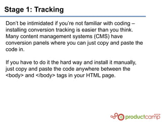 Stage 1: Tracking
Don’t be intimidated if you’re not familiar with coding –
installing conversion tracking is easier than you think.
Many content management systems (CMS) have
conversion panels where you can just copy and paste the
code in.

If you have to do it the hard way and install it manually,
just copy and paste the code anywhere between the
<body> and </body> tags in your HTML page.
 