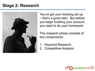 Stage 2: Research

                    You’ve got your tracking set up
                    – that’s a good start. But before
                    you begin building your account,
                    you need to do your homework.

                    The research phase consists of
                    two components:

                    1. Keyword Research
                    2. Competitive Analysis
 