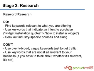 Stage 2: Research

Keyword Research

DO:
- Find keywords relevant to what you are offering
- Use keywords that indicate an intent to purchase
(“widget installation quotes” > “how to install a widget”)
- Seek out industry-specific phrases and slang

DON’T
- Use overly-broad, vague keywords just to get traffic
- Use keywords that are not at all relevant to your
business (if you have to think about whether it’s relevant,
it’s not)
 