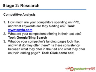 Stage 2: Research

Competitive Analysis

1. How much are your competitors spending on PPC,
   and what keywords are they bidding on? Tool:
   www.spyfu.com
2. What are your competitors offering in their text ads?
   Tool: Google/Bing Search
3. What do your competitor’s landing pages look like,
   and what do they offer there? Is there consistency
   between what they offer in their ad and what they offer
   on their landing page? Tool: Click some ads!
 
