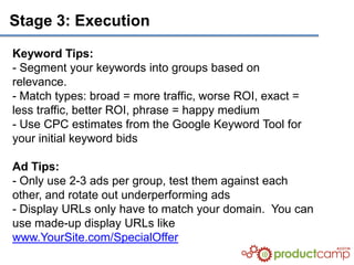 Stage 3: Execution

Keyword Tips:
- Segment your keywords into groups based on
relevance.
- Match types: broad = more traffic, worse ROI, exact =
less traffic, better ROI, phrase = happy medium
- Use CPC estimates from the Google Keyword Tool for
your initial keyword bids

Ad Tips:
- Only use 2-3 ads per group, test them against each
other, and rotate out underperforming ads
- Display URLs only have to match your domain. You can
use made-up display URLs like
www.YourSite.com/SpecialOffer
 