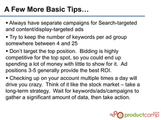 A Few More Basic Tips…
 Always have separate campaigns for Search-targeted
and content/display-targeted ads
 Try to keep the number of keywords per ad group
somewhere between 4 and 25
 Don’t target the top position. Bidding is highly
competitive for the top spot, so you could end up
spending a lot of money with little to show for it. Ad
positions 3-5 generally provide the best ROI.
 Checking up on your account multiple times a day will
drive you crazy. Think of it like the stock market – take a
long-term strategy. Wait for keywords/ads/campaigns to
gather a significant amount of data, then take action.
 