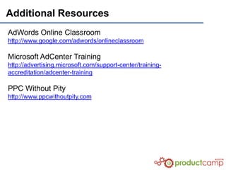 Additional Resources
AdWords Online Classroom
http://www.google.com/adwords/onlineclassroom

Microsoft AdCenter Training
http://advertising.microsoft.com/support-center/training-
accreditation/adcenter-training

PPC Without Pity
http://www.ppcwithoutpity.com
 