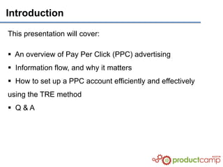 Introduction

This presentation will cover:

 An overview of Pay Per Click (PPC) advertising
 Information flow, and why it matters
 How to set up a PPC account efficiently and effectively
using the TRE method
 Q&A
 
