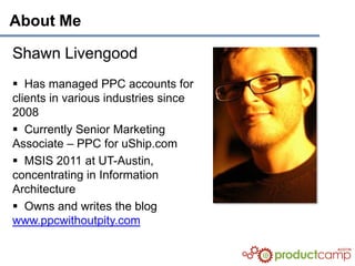 About Me

Shawn Livengood
 Has managed PPC accounts for
clients in various industries since
2008
 Currently Senior Marketing
Associate – PPC for uShip.com
 MSIS 2011 at UT-Austin,
concentrating in Information
Architecture
 Owns and writes the blog
www.ppcwithoutpity.com
 