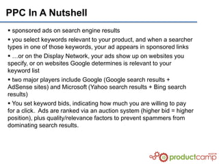 PPC In A Nutshell
 sponsored ads on search engine results
 you select keywords relevant to your product, and when a searcher
types in one of those keywords, your ad appears in sponsored links
 …or on the Display Network, your ads show up on websites you
specify, or on websites Google determines is relevant to your
keyword list
 two major players include Google (Google search results +
AdSense sites) and Microsoft (Yahoo search results + Bing search
results)
 You set keyword bids, indicating how much you are willing to pay
for a click. Ads are ranked via an auction system (higher bid = higher
position), plus quality/relevance factors to prevent spammers from
dominating search results.
 