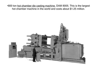 •800 ton hot chamber die casting machine, DAM 8005. This is the largest
hot chamber machine in the world and costs about $1.25 million.
 