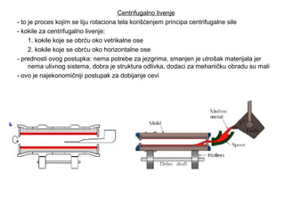 Centrifugalno livenje
- to je proces kojim se liju rotaciona tela korišćenjem principa centrifugalne sile
- kokile za centrifugalno livenje:
1. kokile koje se obrću oko vetrikalne ose
2. kokile koje se obrću oko horizontalne ose
- prednosti ovog postupka: nema potrebe za jezgrima, smanjen je utrošak materijala jer
nema ulivnog sistema, dobra je struktura odlivka, dodaci za mehaničku obradu su mali
- ovo je najekonomičniji postupak za dobijanje cevi
 