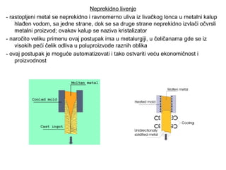 Neprekidno livenje
- rastopljeni metal se neprekidno i ravnomerno uliva iz livačkog lonca u metalni kalup
hlađen vodom, sa jedne strane, dok se sa druge strane neprekidno izvlači očvrsli
metalni proizvod; ovakav kalup se naziva kristalizator
- naročito veliku primenu ovaj postupak ima u metalurgiji, u čeličanama gde se iz
visokih peći čelik odliva u poluproizvode raznih oblika
- ovaj postupak je moguće automatizovati i tako ostvariti veću ekonomičnost i
proizvodnost
 