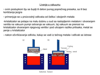 Livenje u vakuumu
- ovim postupkom liju se šuplji ili delovi punog poprečnog preseka, sa ili bez
korišćenja jezgra
- primenjuje se u proizvodnji odlivaka od čelika i obojenih metala
-kristalizator se potapa na malu dubinu u sud sa rastopljenim metalom i otvaranjem
ventila na vakuum pumpi ostvaruje se vakuum, taj vakuum se prenosi na
kristalizator otvaranjem njegovog ventila i pod uticajem razlike pritisaka, metal se
penje u kristalizator
- nakon očvršćavanja odlivka, kalup se vadi iz tečnog metala i odlivak se istrese
 