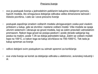 Precizno livenje
- ovo je postupak livenja u jednodelnim peščanim kalupima dobijenim pomoću
topivih modela, što omogućava dobijanje odlivaka velike dimenzione tačnosti i
čistoće površina, i zato se i zove precizno livenje
- postupak započinje izradom voštanih modela ubrizgavanjem voska pod visokim
pritiskom u kalup, gde se stvrdne i nastane voštani model. Više modela se spaja
ulivnim sistemom i obrazuje se grozd modela, koji se zatim presvlači vatrostalnim
premazom. Nakon toga grozd se posipa peskom i posle obrade sabijanja tog
peska na mašini, posle 1-3h se dobija jednodelni kalup. Zatim se voštani modeli
tope na 100°C, a nakon toga se kalup očvršćava na 700-1000°C. Tek tada je
kalup spreman za livenje
- odlivci dobijeni ovim postupkom su odmah spremni za korišćenje
- ova vrsta livenje se koristi za dobijanje odlivaka u elektronici, avionskoj industriji i
sl.
 