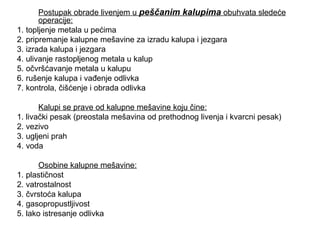 Postupak obrade livenjem u peščanim kalupima obuhvata sledeće
operacije:
1. topljenje metala u pećima
2. pripremanje kalupne mešavine za izradu kalupa i jezgara
3. izrada kalupa i jezgara
4. ulivanje rastopljenog metala u kalup
5. očvršćavanje metala u kalupu
6. rušenje kalupa i vađenje odlivka
7. kontrola, čišćenje i obrada odlivka
Kalupi se prave od kalupne mešavine koju čine:
1. livački pesak (preostala mešavina od prethodnog livenja i kvarcni pesak)
2. vezivo
3. ugljeni prah
4. voda
Osobine kalupne mešavine:
1. plastičnost
2. vatrostalnost
3. čvrstoća kalupa
4. gasopropustljivost
5. lako istresanje odlivka
 