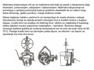 Mašinska izrada kalupa vrši se na mašinama kod kojih se pesak u kalupnicima zbija
tresenjem, presovanjem, sabijanjem i nabacivanjem. Mašinsko kalupovanje se
primenjuje u serijskoj proizvodnji kada je potrebno obezbediti da svi odlivci imaju
tačne dimenzije, glatku površinu i manje troškove izrade.
Nakon topljenja metala u pećima liv se transportuje do mesta ulivanje u kalupe.
Gravitaciono livenje se obavlja prostim izlivanjem liva iz livačkih lonaca u šupljinu
kalupa. Livački lonci se izrađuju od čeličnog lima i obično su valjakstog ili kupastog
oblika obloženi iznutra izolacionim materijalom – šamotom. Šamotna obloga
smanjuje toplotne gubitke jer sniženje temperature liva ne sme da bude veće od 50-
75°C. Postoje livački lonci sa izlivanjem preko kljuna, sa sifonom i sa čepom za
ispuštanje liva kroz dno lonca.
 